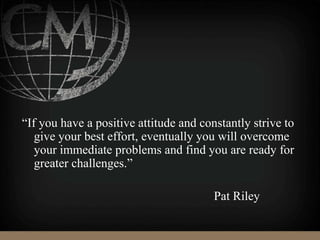“If you have a positive attitude and constantly strive to
give your best effort, eventually you will overcome
your immediate problems and find you are ready for
greater challenges.”
Pat Riley
 