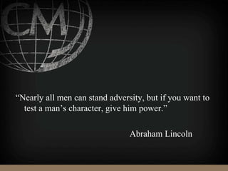 “Nearly all men can stand adversity, but if you want to
test a man’s character, give him power.”
Abraham Lincoln
 