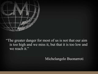 “The greater danger for most of us is not that our aim
is too high and we miss it, but that it is too low and
we reach it.”
Michelangelo Buonarroti
 