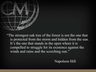 “The strongest oak tree of the forest is not the one that
is protected from the storm and hidden from the sun.
It’s the one that stands in the open where it is
compelled to struggle for its existence against the
winds and rains and the scorching sun.”
Napoleon Hill
 