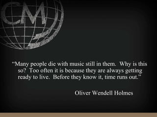 “Many people die with music still in them. Why is this
so? Too often it is because they are always getting
ready to live. Before they know it, time runs out.”
Oliver Wendell Holmes
 
