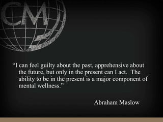 “I can feel guilty about the past, apprehensive about
the future, but only in the present can I act. The
ability to be in the present is a major component of
mental wellness.”
Abraham Maslow
 