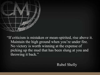 “If criticism is mistaken or mean-spirited, rise above it.
Maintain the high ground when you’re under fire.
No victory is worth winning at the expense of
picking up the mud that has been slung at you and
throwing it back.”
Rubel Shelly
 