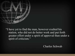 “I have yet to find the man, however exalted his
station, who did not do better work and put forth
greater effort under a spirit of approval than under a
spirit of criticism.”
Charles Schwab
 