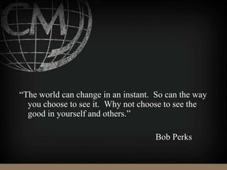 “The world can change in an instant. So can the way
you choose to see it. Why not choose to see the
good in yourself and others.”
Bob Perks
 
