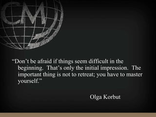 “Don’t be afraid if things seem difficult in the
beginning. That’s only the initial impression. The
important thing is not to retreat; you have to master
yourself.”
Olga Korbut
 