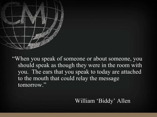 “When you speak of someone or about someone, you
should speak as though they were in the room with
you. The ears that you speak to today are attached
to the mouth that could relay the message
tomorrow.”
William ‘Biddy’ Allen
 