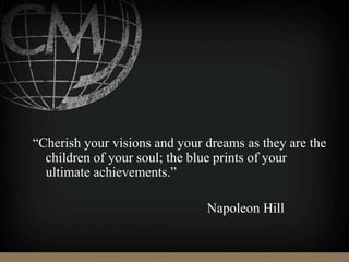 “Cherish your visions and your dreams as they are the
children of your soul; the blue prints of your
ultimate achievements.”
Napoleon Hill
 