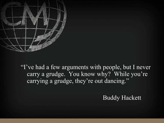 “I’ve had a few arguments with people, but I never
carry a grudge. You know why? While you’re
carrying a grudge, they’re out dancing.”
Buddy Hackett
 