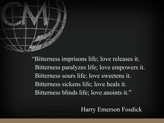 “Bitterness imprisons life; love releases it.
Bitterness paralyzes life; love empowers it.
Bitterness sours life; love sweetens it.
Bitterness sickens life; love heals it.
Bitterness blinds life; love anoints it.”
Harry Emerson Fosdick
 