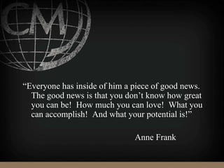 “Everyone has inside of him a piece of good news.
The good news is that you don’t know how great
you can be! How much you can love! What you
can accomplish! And what your potential is!”
Anne Frank
 