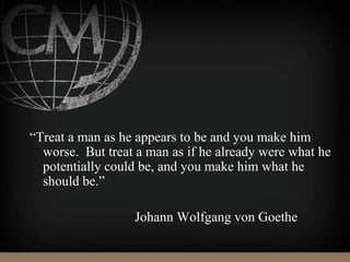“Treat a man as he appears to be and you make him
worse. But treat a man as if he already were what he
potentially could be, and you make him what he
should be.”
Johann Wolfgang von Goethe
 