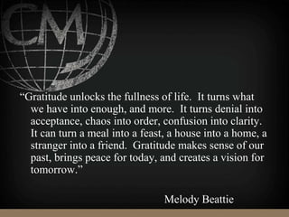 “Gratitude unlocks the fullness of life. It turns what
we have into enough, and more. It turns denial into
acceptance, chaos into order, confusion into clarity.
It can turn a meal into a feast, a house into a home, a
stranger into a friend. Gratitude makes sense of our
past, brings peace for today, and creates a vision for
tomorrow.”
Melody Beattie
 