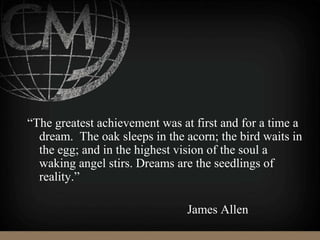 “The greatest achievement was at first and for a time a
dream. The oak sleeps in the acorn; the bird waits in
the egg; and in the highest vision of the soul a
waking angel stirs. Dreams are the seedlings of
reality.”
James Allen
 