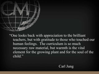 “One looks back with appreciation to the brilliant
teachers, but with gratitude to those who touched our
human feelings. The curriculum is so much
necessary raw material, but warmth is the vital
element for the growing plant and for the soul of the
child.”
Carl Jung
 