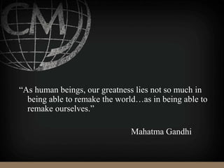 “As human beings, our greatness lies not so much in
being able to remake the world…as in being able to
remake ourselves.”
Mahatma Gandhi
 