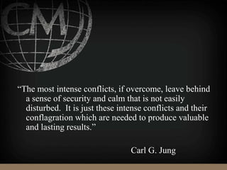 “The most intense conflicts, if overcome, leave behind
a sense of security and calm that is not easily
disturbed. It is just these intense conflicts and their
conflagration which are needed to produce valuable
and lasting results.”
Carl G. Jung
 