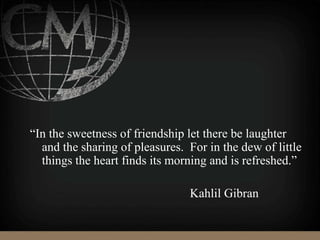 “In the sweetness of friendship let there be laughter
and the sharing of pleasures. For in the dew of little
things the heart finds its morning and is refreshed.”
Kahlil Gibran
 