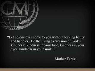 “Let no one ever come to you without leaving better
and happier. Be the living expression of God’s
kindness: kindness in your face, kindness in your
eyes, kindness in your smile.”
Mother Teresa
 