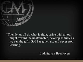 “Then let us all do what is right, strive with all our
might toward the unattainable, develop as fully as
we can the gifts God has given us, and never stop
learning.”
Ludwig van Beethoven
 
