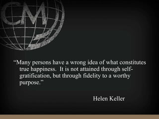 “Many persons have a wrong idea of what constitutes
true happiness. It is not attained through self-
gratification, but through fidelity to a worthy
purpose.”
Helen Keller
 