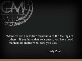 “Manners are a sensitive awareness of the feelings of
others. If you have that awareness, you have good
manners no matter what fork you use.”
Emily Post
 