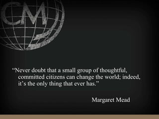 “Never doubt that a small group of thoughtful,
committed citizens can change the world; indeed,
it’s the only thing that ever has.”
Margaret Mead
 