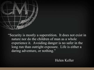 “Security is mostly a superstition. It does not exist in
nature nor do the children of man as a whole
experience it. Avoiding danger is no safer in the
long run than outright exposure. Life is either a
daring adventure, or nothing.”
Helen Keller
 