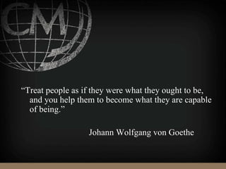 “Treat people as if they were what they ought to be,
and you help them to become what they are capable
of being.”
Johann Wolfgang von Goethe
 