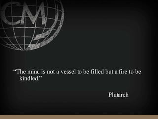 “The mind is not a vessel to be filled but a fire to be
kindled.”
Plutarch
 
