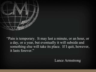 “Pain is temporary. It may last a minute, or an hour, or
a day, or a year, but eventually it will subside and
something else will take its place. If I quit, however,
it lasts forever.”
Lance Armstrong
 