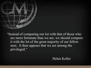 “Instead of comparing our lot with that of those who
are more fortunate than we are, we should compare
it with the lot of the great majority of our fellow
men. It then appears that we are among the
privileged.”
Helen Keller
 