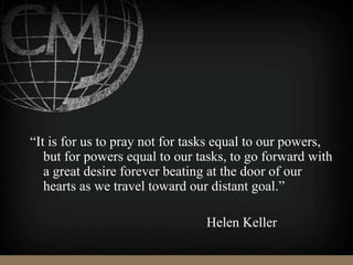 “It is for us to pray not for tasks equal to our powers,
but for powers equal to our tasks, to go forward with
a great desire forever beating at the door of our
hearts as we travel toward our distant goal.”
Helen Keller
 