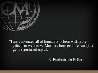 “I am convinced all of humanity is born with more
gifts than we know. Most are born geniuses and just
get de-geniused rapidly.”
R. Buckminster Fuller
 