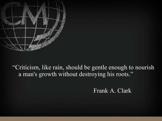 “Criticism, like rain, should be gentle enough to nourish
a man's growth without destroying his roots.”
Frank A. Clark
 