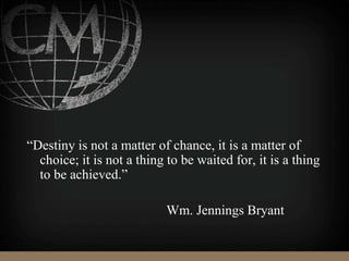 “Destiny is not a matter of chance, it is a matter of
choice; it is not a thing to be waited for, it is a thing
to be achieved.”
Wm. Jennings Bryant
 