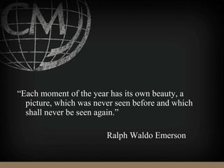 “Each moment of the year has its own beauty, a
picture, which was never seen before and which
shall never be seen again.”
Ralph Waldo Emerson
 