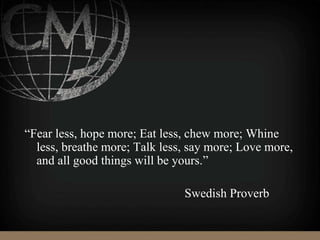 “Fear less, hope more; Eat less, chew more; Whine
less, breathe more; Talk less, say more; Love more,
and all good things will be yours.”
Swedish Proverb
 