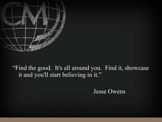 “Find the good. It's all around you. Find it, showcase
it and you'll start believing in it.”
Jesse Owens
 