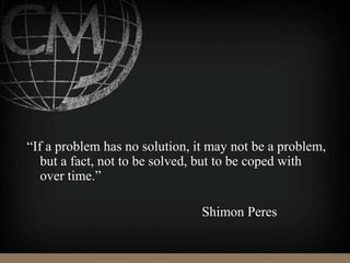 “If a problem has no solution, it may not be a problem,
but a fact, not to be solved, but to be coped with
over time.”
Shimon Peres
 