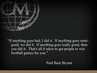 “If anything goes bad, I did it. If anything goes semi-
good, we did it. If anything goes really good, then
you did it. That's all it takes to get people to win
football games for you.”
Paul Bear Bryant
 
