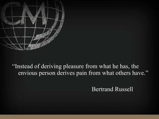 “Instead of deriving pleasure from what he has, the
envious person derives pain from what others have.”
Bertrand Russell
 