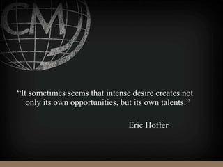 “It sometimes seems that intense desire creates not
only its own opportunities, but its own talents.”
Eric Hoffer
 