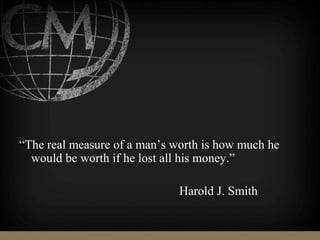 “The real measure of a man’s worth is how much he
would be worth if he lost all his money.”
Harold J. Smith
 