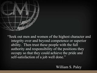 “Seek out men and women of the highest character and
integrity over and beyond competence or superior
ability. Then trust these people with the full
authority and responsibility of the positions they
occupy so that they could achieve the pride and
self-satisfaction of a job well done.”
William S. Paley
 