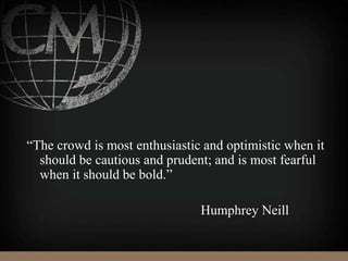 “The crowd is most enthusiastic and optimistic when it
should be cautious and prudent; and is most fearful
when it should be bold.”
Humphrey Neill
 