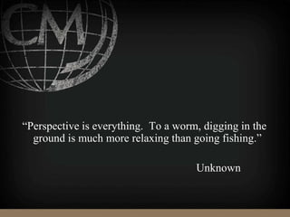 “Perspective is everything. To a worm, digging in the
ground is much more relaxing than going fishing.”
Unknown
 