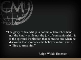 “The glory of friendship is not the outstretched hand,
nor the kindly smile nor the joy of companionship; it
is the spiritual inspiration that comes to one when he
discovers that someone else believes in him and is
willing to trust him.”
Ralph Waldo Emerson
 