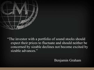 “The investor with a portfolio of sound stocks should
expect their prices to fluctuate and should neither be
concerned by sizable declines not become excited by
sizable advances.”
Benjamin Graham
 