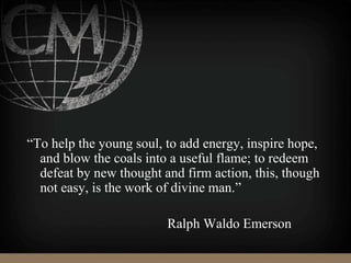 “To help the young soul, to add energy, inspire hope,
and blow the coals into a useful flame; to redeem
defeat by new thought and firm action, this, though
not easy, is the work of divine man.”
Ralph Waldo Emerson
 